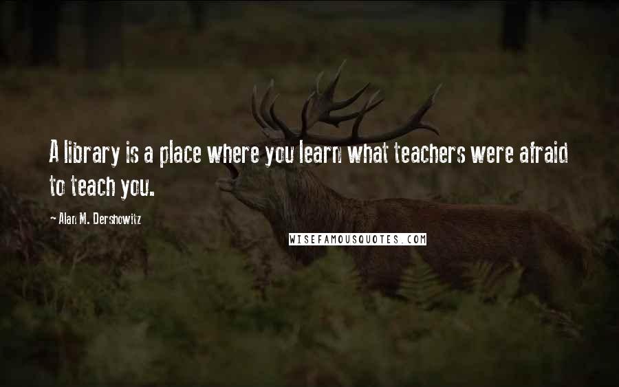 Alan M. Dershowitz Quotes: A library is a place where you learn what teachers were afraid to teach you.