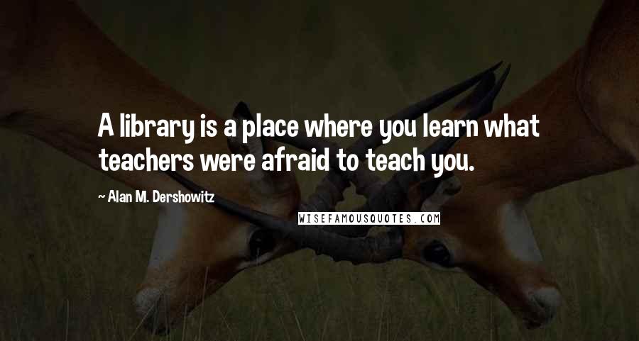 Alan M. Dershowitz Quotes: A library is a place where you learn what teachers were afraid to teach you.