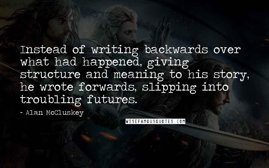 Alan McCluskey Quotes: Instead of writing backwards over what had happened, giving structure and meaning to his story, he wrote forwards, slipping into troubling futures.