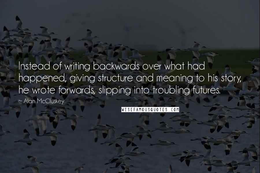 Alan McCluskey Quotes: Instead of writing backwards over what had happened, giving structure and meaning to his story, he wrote forwards, slipping into troubling futures.