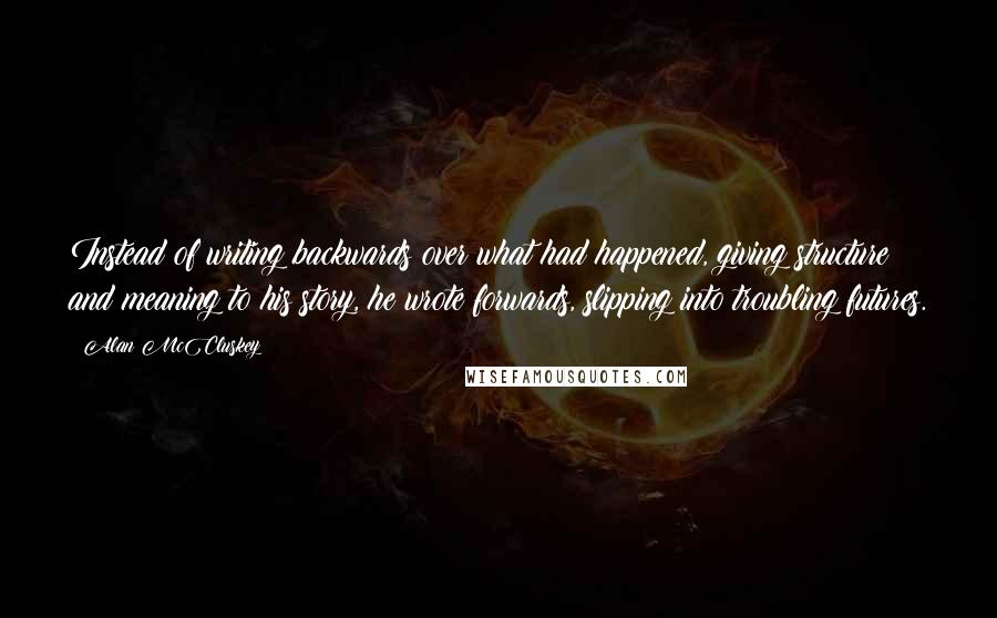 Alan McCluskey Quotes: Instead of writing backwards over what had happened, giving structure and meaning to his story, he wrote forwards, slipping into troubling futures.