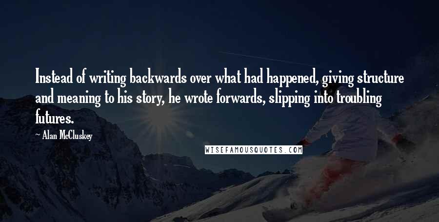 Alan McCluskey Quotes: Instead of writing backwards over what had happened, giving structure and meaning to his story, he wrote forwards, slipping into troubling futures.