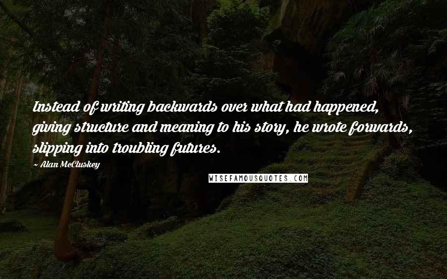 Alan McCluskey Quotes: Instead of writing backwards over what had happened, giving structure and meaning to his story, he wrote forwards, slipping into troubling futures.