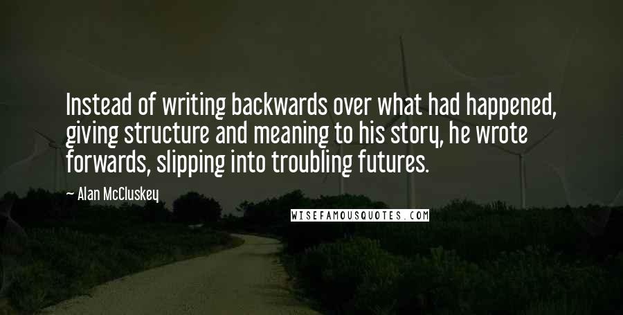 Alan McCluskey Quotes: Instead of writing backwards over what had happened, giving structure and meaning to his story, he wrote forwards, slipping into troubling futures.