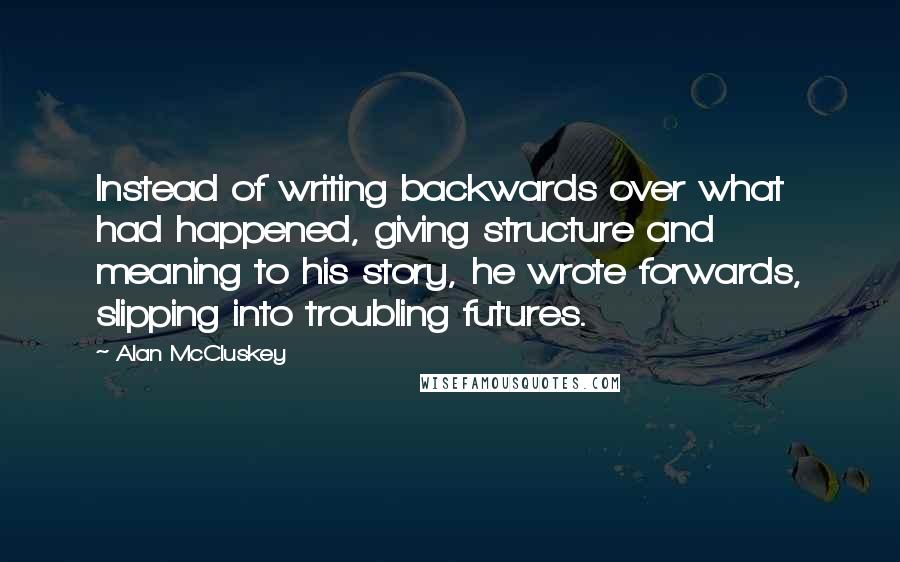 Alan McCluskey Quotes: Instead of writing backwards over what had happened, giving structure and meaning to his story, he wrote forwards, slipping into troubling futures.