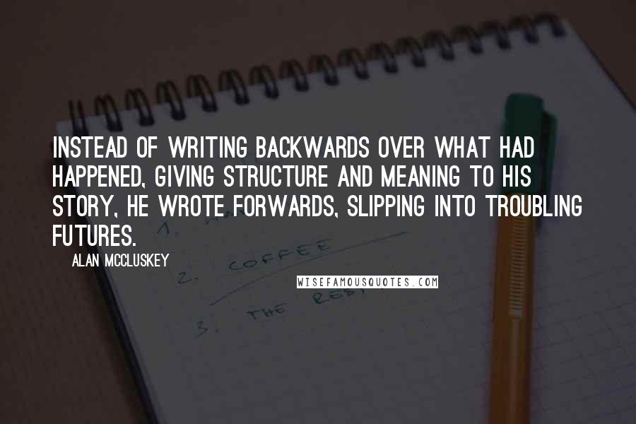 Alan McCluskey Quotes: Instead of writing backwards over what had happened, giving structure and meaning to his story, he wrote forwards, slipping into troubling futures.