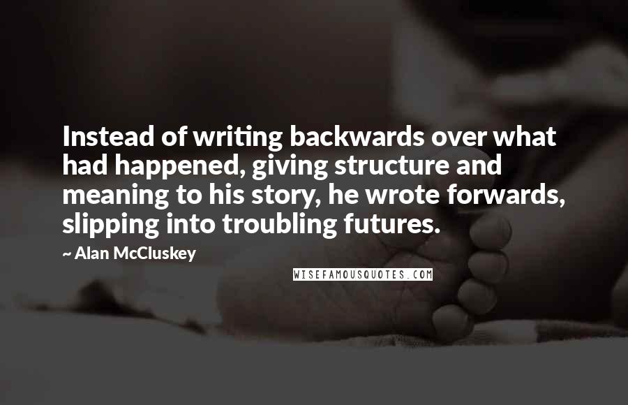 Alan McCluskey Quotes: Instead of writing backwards over what had happened, giving structure and meaning to his story, he wrote forwards, slipping into troubling futures.