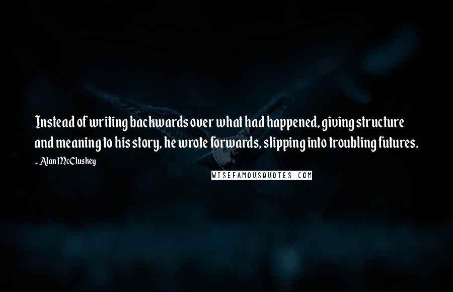 Alan McCluskey Quotes: Instead of writing backwards over what had happened, giving structure and meaning to his story, he wrote forwards, slipping into troubling futures.