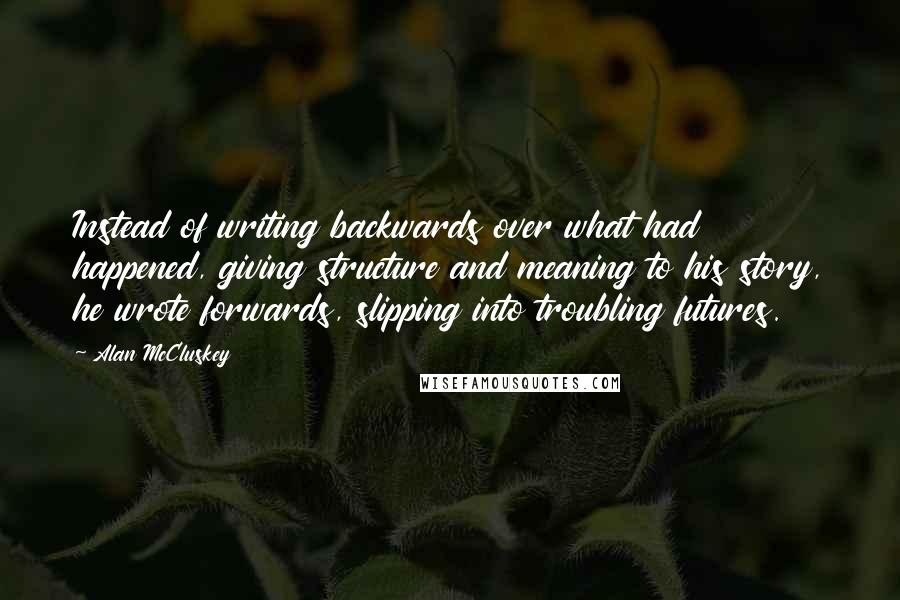 Alan McCluskey Quotes: Instead of writing backwards over what had happened, giving structure and meaning to his story, he wrote forwards, slipping into troubling futures.