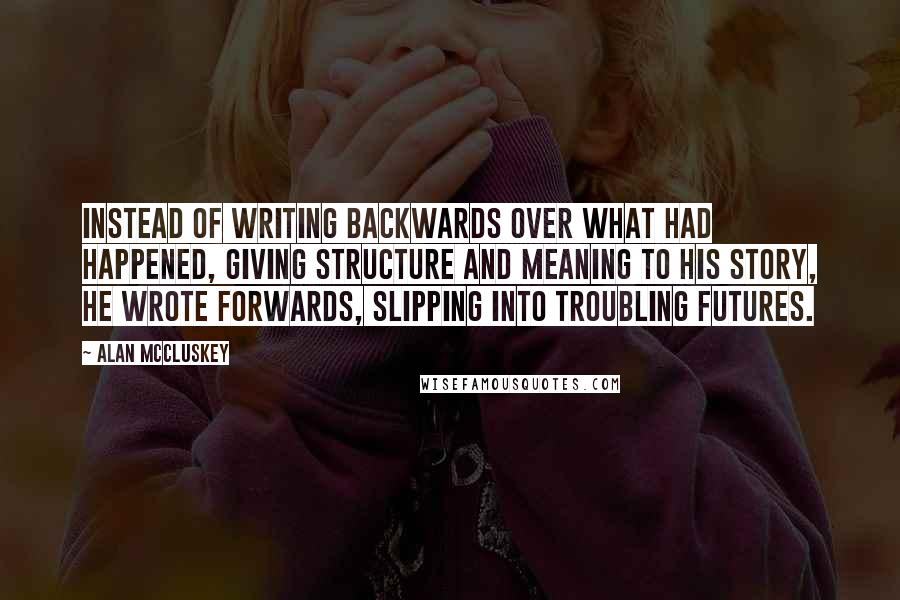 Alan McCluskey Quotes: Instead of writing backwards over what had happened, giving structure and meaning to his story, he wrote forwards, slipping into troubling futures.