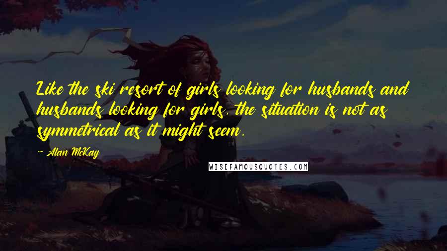 Alan McKay Quotes: Like the ski resort of girls looking for husbands and husbands looking for girls, the situation is not as symmetrical as it might seem.