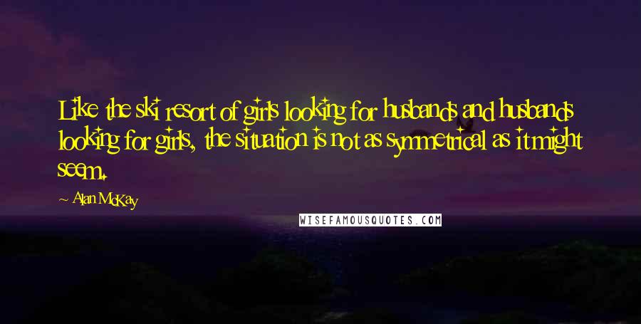 Alan McKay Quotes: Like the ski resort of girls looking for husbands and husbands looking for girls, the situation is not as symmetrical as it might seem.