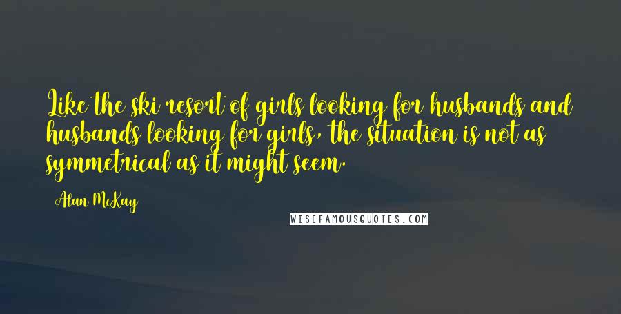 Alan McKay Quotes: Like the ski resort of girls looking for husbands and husbands looking for girls, the situation is not as symmetrical as it might seem.