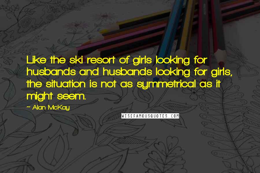 Alan McKay Quotes: Like the ski resort of girls looking for husbands and husbands looking for girls, the situation is not as symmetrical as it might seem.