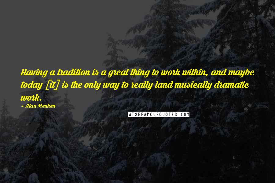 Alan Menken Quotes: Having a tradition is a great thing to work within, and maybe today [it] is the only way to really land musically dramatic work.