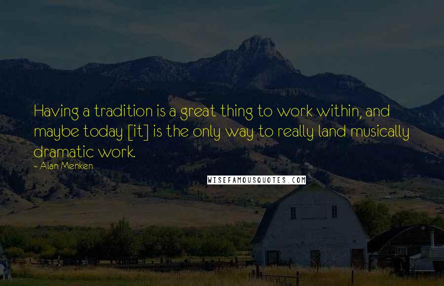 Alan Menken Quotes: Having a tradition is a great thing to work within, and maybe today [it] is the only way to really land musically dramatic work.