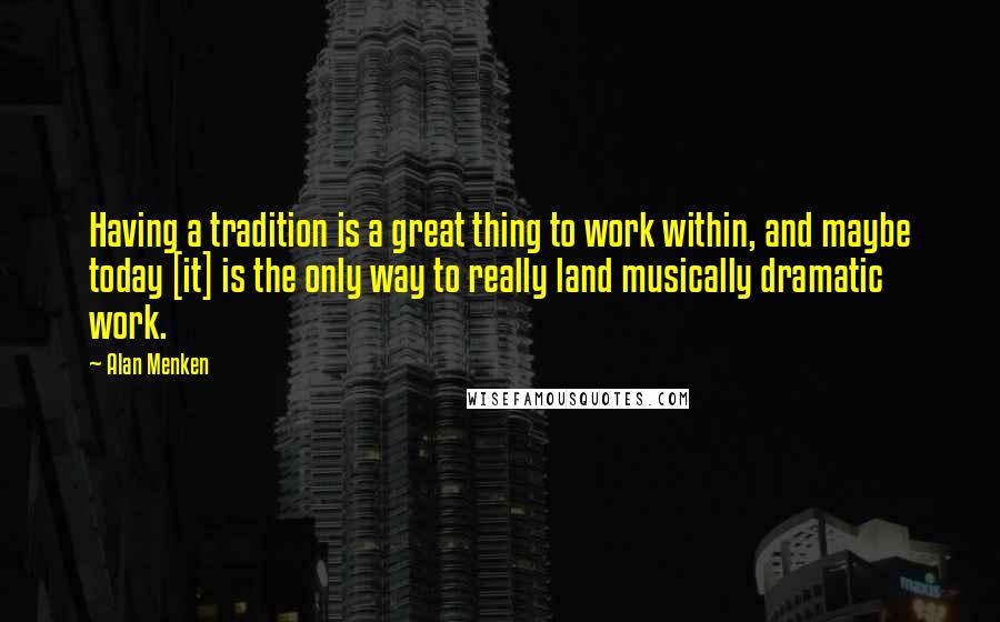 Alan Menken Quotes: Having a tradition is a great thing to work within, and maybe today [it] is the only way to really land musically dramatic work.