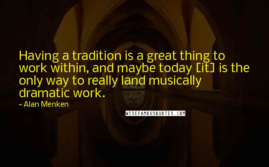 Alan Menken Quotes: Having a tradition is a great thing to work within, and maybe today [it] is the only way to really land musically dramatic work.