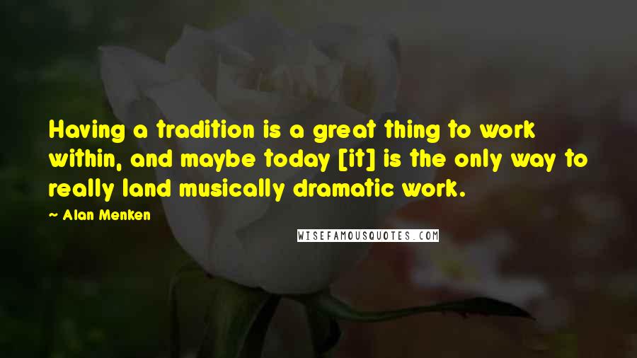 Alan Menken Quotes: Having a tradition is a great thing to work within, and maybe today [it] is the only way to really land musically dramatic work.