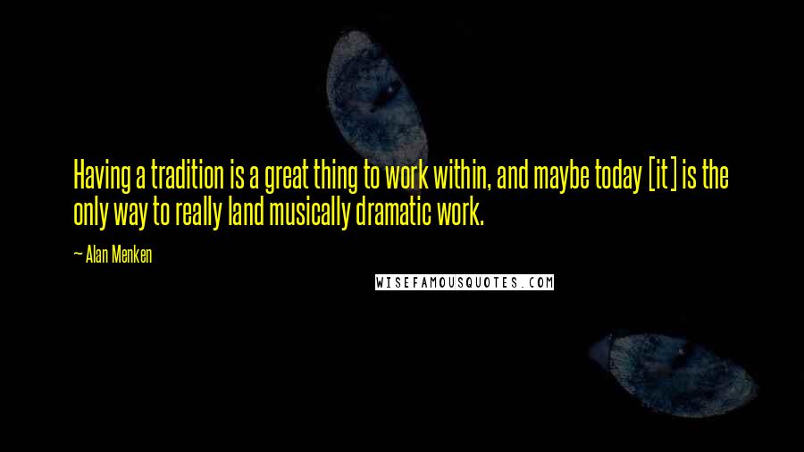 Alan Menken Quotes: Having a tradition is a great thing to work within, and maybe today [it] is the only way to really land musically dramatic work.