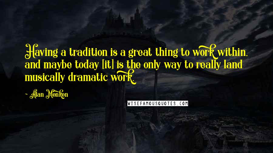 Alan Menken Quotes: Having a tradition is a great thing to work within, and maybe today [it] is the only way to really land musically dramatic work.