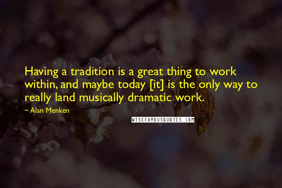 Alan Menken Quotes: Having a tradition is a great thing to work within, and maybe today [it] is the only way to really land musically dramatic work.