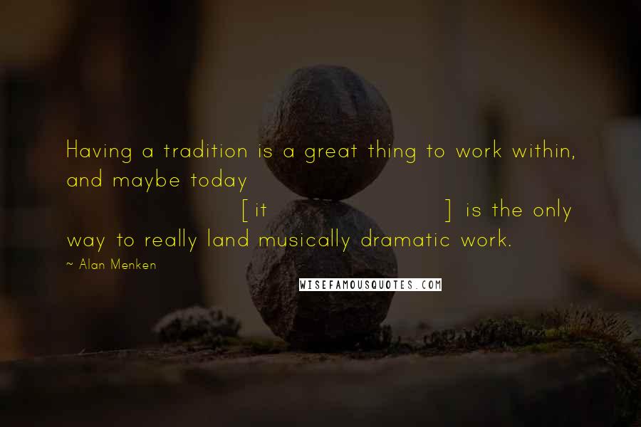 Alan Menken Quotes: Having a tradition is a great thing to work within, and maybe today [it] is the only way to really land musically dramatic work.