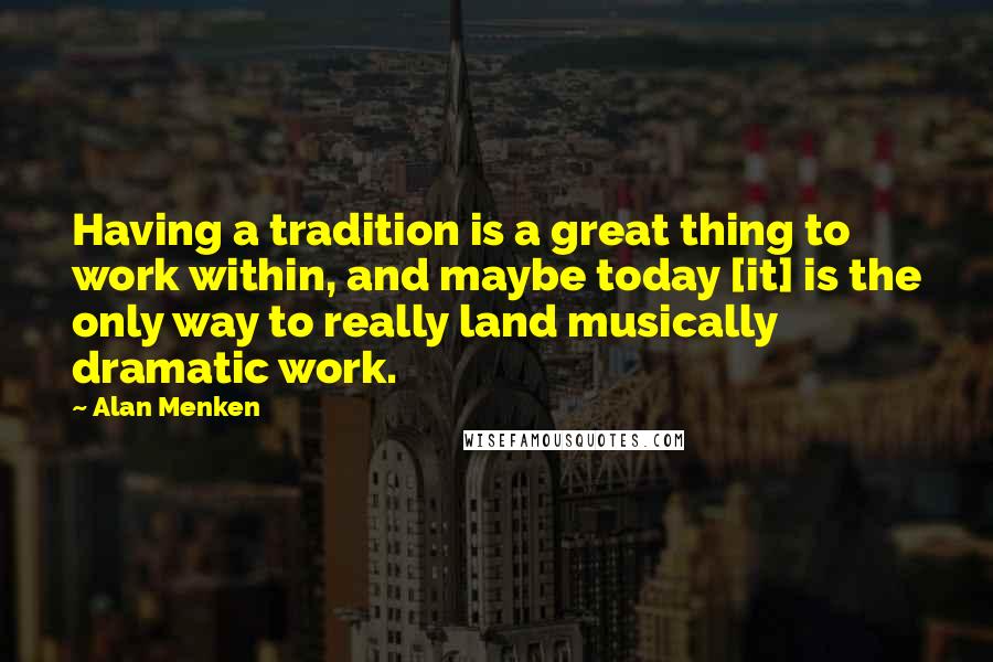 Alan Menken Quotes: Having a tradition is a great thing to work within, and maybe today [it] is the only way to really land musically dramatic work.