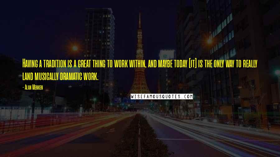 Alan Menken Quotes: Having a tradition is a great thing to work within, and maybe today [it] is the only way to really land musically dramatic work.