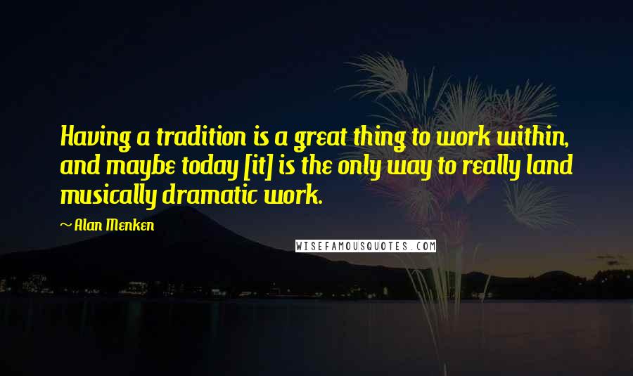 Alan Menken Quotes: Having a tradition is a great thing to work within, and maybe today [it] is the only way to really land musically dramatic work.