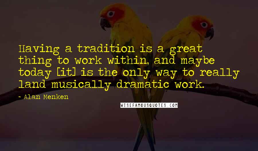 Alan Menken Quotes: Having a tradition is a great thing to work within, and maybe today [it] is the only way to really land musically dramatic work.