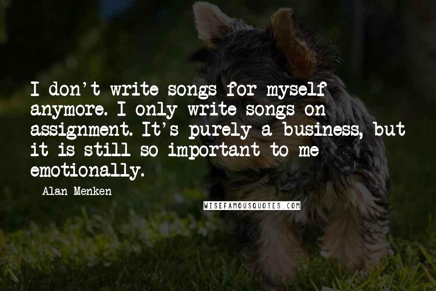 Alan Menken Quotes: I don't write songs for myself anymore. I only write songs on assignment. It's purely a business, but it is still so important to me emotionally.