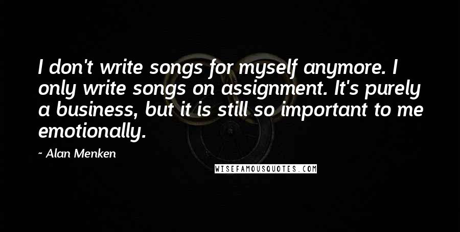 Alan Menken Quotes: I don't write songs for myself anymore. I only write songs on assignment. It's purely a business, but it is still so important to me emotionally.