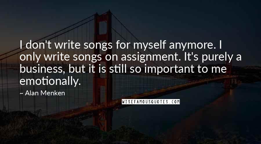 Alan Menken Quotes: I don't write songs for myself anymore. I only write songs on assignment. It's purely a business, but it is still so important to me emotionally.