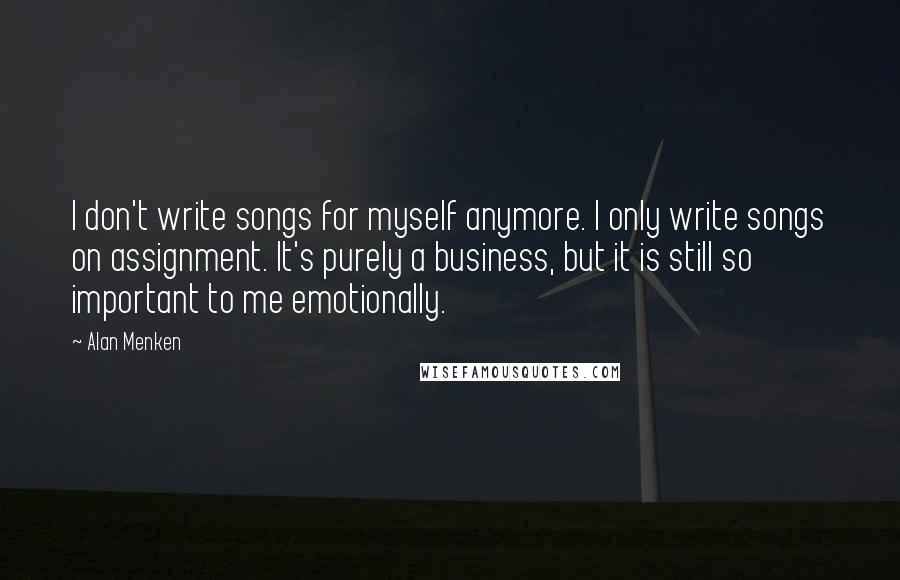 Alan Menken Quotes: I don't write songs for myself anymore. I only write songs on assignment. It's purely a business, but it is still so important to me emotionally.