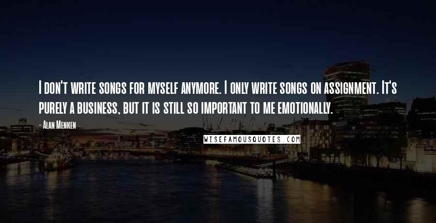 Alan Menken Quotes: I don't write songs for myself anymore. I only write songs on assignment. It's purely a business, but it is still so important to me emotionally.