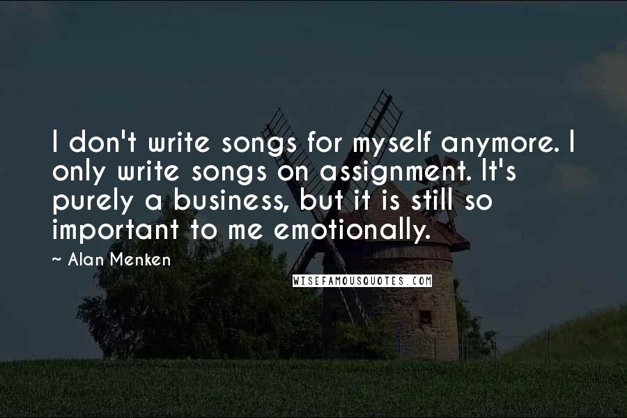 Alan Menken Quotes: I don't write songs for myself anymore. I only write songs on assignment. It's purely a business, but it is still so important to me emotionally.