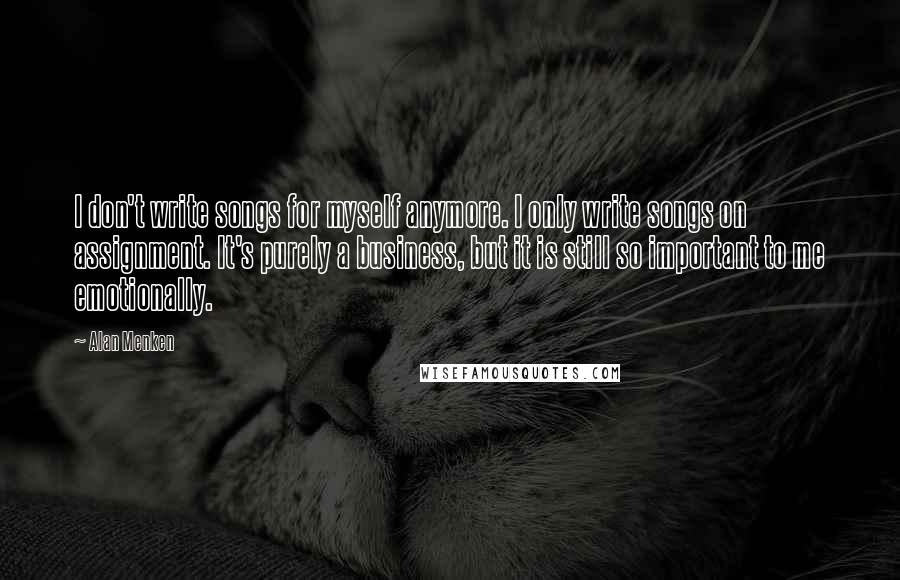 Alan Menken Quotes: I don't write songs for myself anymore. I only write songs on assignment. It's purely a business, but it is still so important to me emotionally.