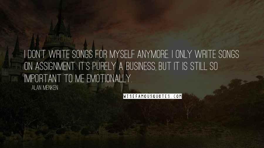 Alan Menken Quotes: I don't write songs for myself anymore. I only write songs on assignment. It's purely a business, but it is still so important to me emotionally.