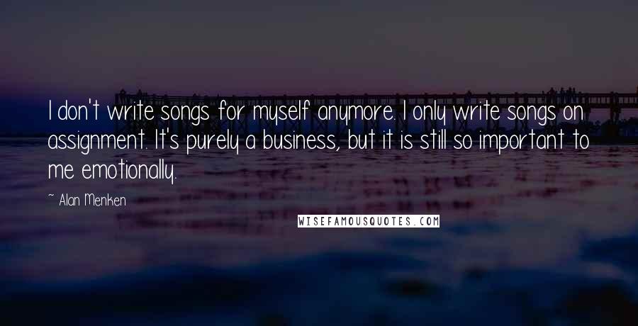 Alan Menken Quotes: I don't write songs for myself anymore. I only write songs on assignment. It's purely a business, but it is still so important to me emotionally.