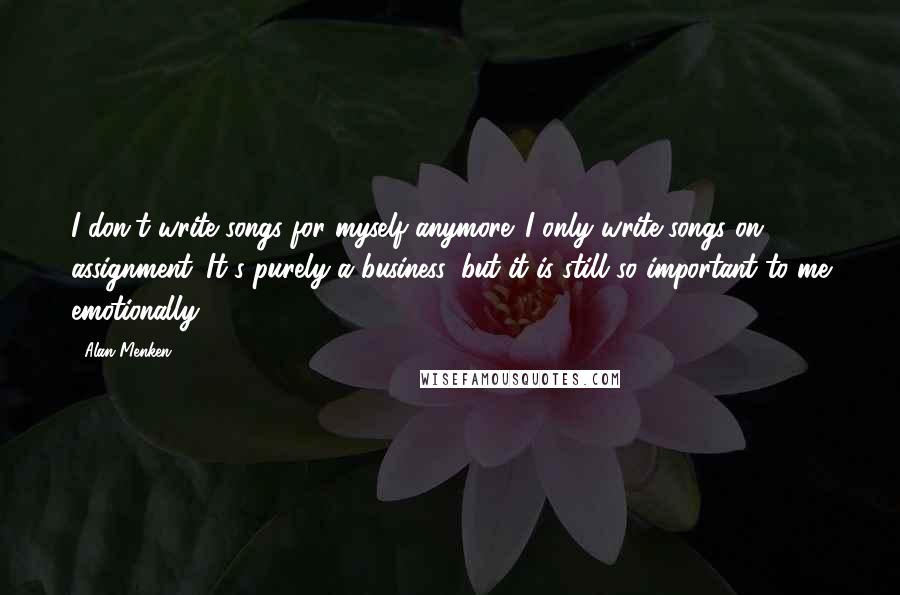 Alan Menken Quotes: I don't write songs for myself anymore. I only write songs on assignment. It's purely a business, but it is still so important to me emotionally.