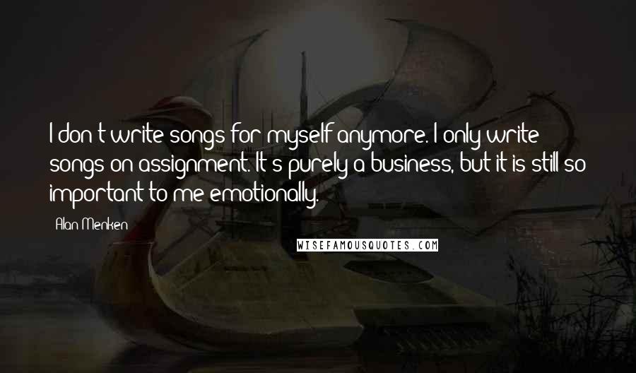 Alan Menken Quotes: I don't write songs for myself anymore. I only write songs on assignment. It's purely a business, but it is still so important to me emotionally.