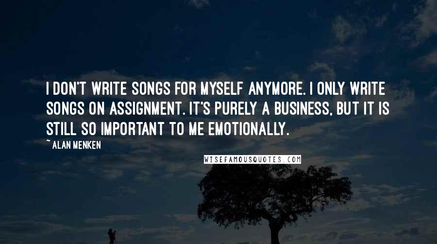 Alan Menken Quotes: I don't write songs for myself anymore. I only write songs on assignment. It's purely a business, but it is still so important to me emotionally.