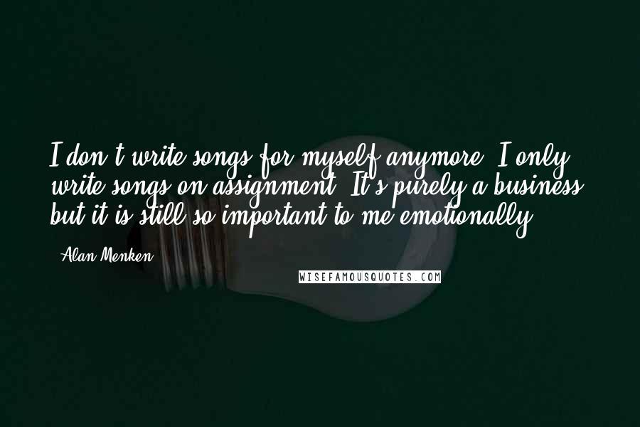 Alan Menken Quotes: I don't write songs for myself anymore. I only write songs on assignment. It's purely a business, but it is still so important to me emotionally.