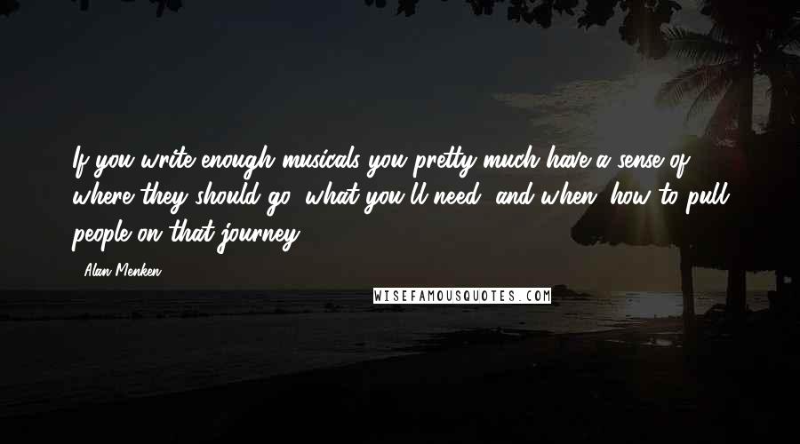 Alan Menken Quotes: If you write enough musicals you pretty much have a sense of where they should go, what you'll need, and when; how to pull people on that journey.