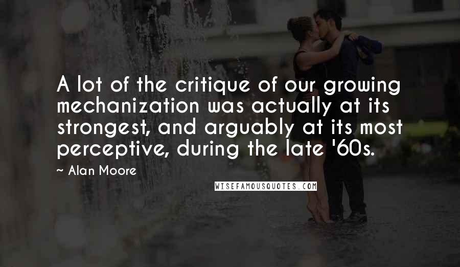 Alan Moore Quotes: A lot of the critique of our growing mechanization was actually at its strongest, and arguably at its most perceptive, during the late '60s.