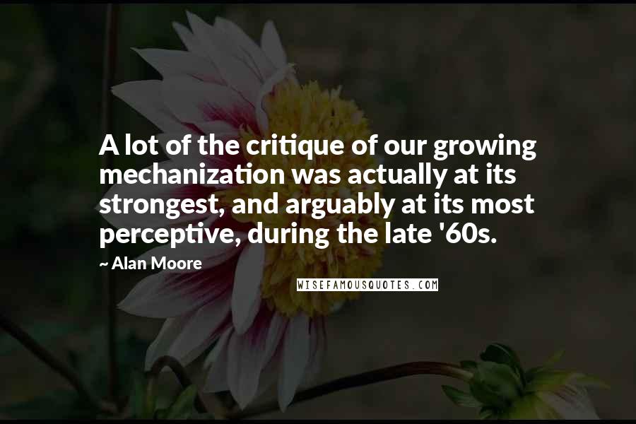 Alan Moore Quotes: A lot of the critique of our growing mechanization was actually at its strongest, and arguably at its most perceptive, during the late '60s.