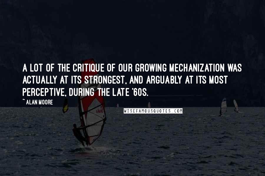 Alan Moore Quotes: A lot of the critique of our growing mechanization was actually at its strongest, and arguably at its most perceptive, during the late '60s.