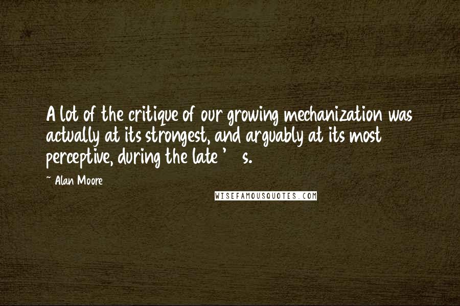 Alan Moore Quotes: A lot of the critique of our growing mechanization was actually at its strongest, and arguably at its most perceptive, during the late '60s.