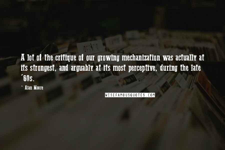 Alan Moore Quotes: A lot of the critique of our growing mechanization was actually at its strongest, and arguably at its most perceptive, during the late '60s.
